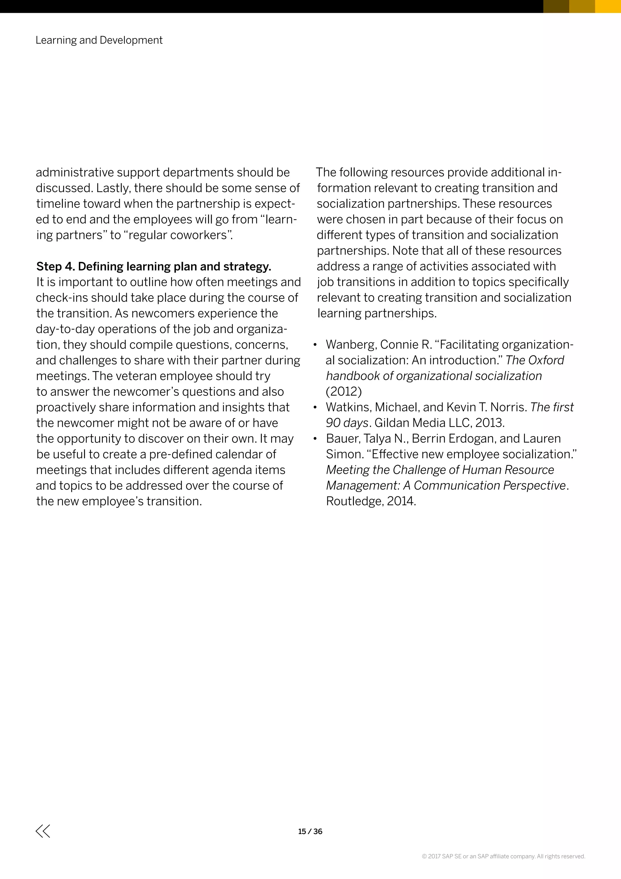 administrative support departments should be
discussed. Lastly, there should be some sense of
timeline toward when the partnership is expect-
ed to end and the employees will go from “learn-
ing partners” to “regular coworkers”.
Step 4. Defining learning plan and strategy.
It is important to outline how often meetings and
check-ins should take place during the course of
the transition. As newcomers experience the
day-to-day operations of the job and organiza-
tion, they should compile questions, concerns,
and challenges to share with their partner during
meetings. The veteran employee should try
to answer the newcomer’s questions and also
proactively share information and insights that
the newcomer might not be aware of or have
the opportunity to discover on their own. It may
be useful to create a pre-defined calendar of
meetings that includes different agenda items
and topics to be addressed over the course of
the new employee’s transition.
The following resources provide additional in-
formation relevant to creating transition and
socialization partnerships. These resources
were chosen in part because of their focus on
different types of transition and socialization
partnerships. Note that all of these resources
address a range of activities associated with
job transitions in addition to topics specifically
relevant to creating transition and socialization
learning partnerships.
•• Wanberg, Connie R.“Facilitating organization-
al socialization: An introduction.” The Oxford
handbook of organizational socialization
(2012)
•• Watkins, Michael, and Kevin T. Norris. The first
90 days. Gildan Media LLC, 2013.
•• Bauer, Talya N., Berrin Erdogan, and Lauren
Simon.“Effective new employee socialization.”
Meeting the Challenge of Human Resource
Management: A Communication Perspective.
Routledge, 2014.
Learning and Development
15 / 36
© 2017 SAP SE or an SAP affiliate company. All rights reserved.
 