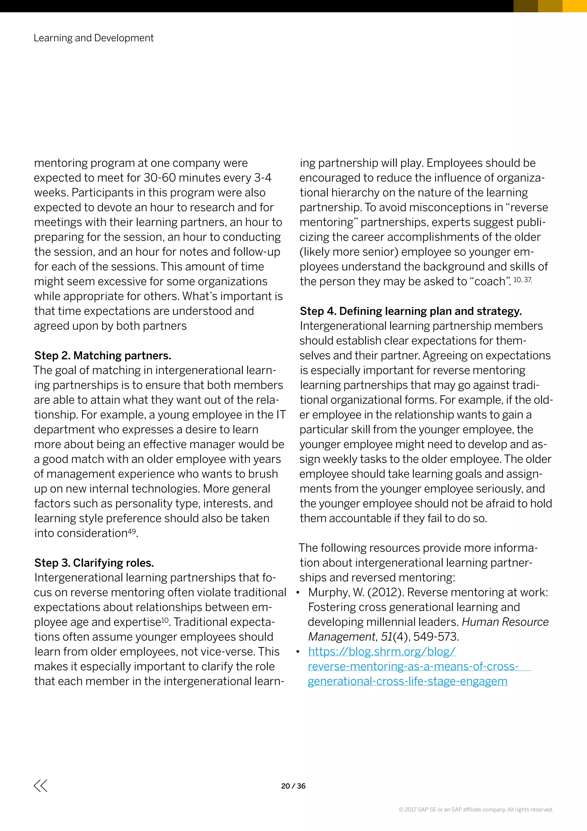 mentoring program at one company were
expected to meet for 30-60 minutes every 3-4
weeks. Participants in this program were also
expected to devote an hour to research and for
meetings with their learning partners, an hour to
preparing for the session, an hour to conducting
the session, and an hour for notes and follow-up
for each of the sessions. This amount of time
might seem excessive for some organizations
while appropriate for others. What’s important is
that time expectations are understood and
agreed upon by both partners
Step 2. Matching partners.
The goal of matching in intergenerational learn-
ing partnerships is to ensure that both members
are able to attain what they want out of the rela-
tionship. For example, a young employee in the IT
department who expresses a desire to learn
more about being an effective manager would be
a good match with an older employee with years
of management experience who wants to brush
up on new internal technologies. More general
factors such as personality type, interests, and
learning style preference should also be taken
into consideration49.
Step 3. Clarifying roles.
Intergenerational learning partnerships that fo-
cus on reverse mentoring often violate traditional
expectations about relationships between em-
ployee age and expertise10. Traditional expecta-
tions often assume younger employees should
learn from older employees, not vice-verse. This
makes it especially important to clarify the role
that each member in the intergenerational learn-
ing partnership will play. Employees should be
encouraged to reduce the influence of organiza-
tional hierarchy on the nature of the learning
partnership. To avoid misconceptions in “reverse
mentoring” partnerships, experts suggest publi-
cizing the career accomplishments of the older
(likely more senior) employee so younger em-
ployees understand the background and skills of
the person they may be asked to “coach”. 10, 37.
Step 4. Defining learning plan and strategy.
Intergenerational learning partnership members
should establish clear expectations for them-
selves and their partner.Agreeing on expectations
is especially important for reverse mentoring
learning partnerships that may go against tradi-
tional organizational forms. For example, if the old-
er employee in the relationship wants to gain a
particular skill from the younger employee, the
younger employee might need to develop and as-
sign weekly tasks to the older employee.The older
employee should take learning goals and assign-
ments from the younger employee seriously, and
the younger employee should not be afraid to hold
them accountable if they fail to do so.
The following resources provide more informa-
tion about intergenerational learning partner-
ships and reversed mentoring:
•• Murphy, W. (2012). Reverse mentoring at work:
Fostering cross generational learning and
developing millennial leaders. Human Resource
Management, 51(4), 549-573.
•• https://blog.shrm.org/blog/
reverse-mentoring-as-a-means-of-cross-
generational-cross-life-stage-engagem
Learning and Development
20 / 36
© 2017 SAP SE or an SAP affiliate company. All rights reserved.
 