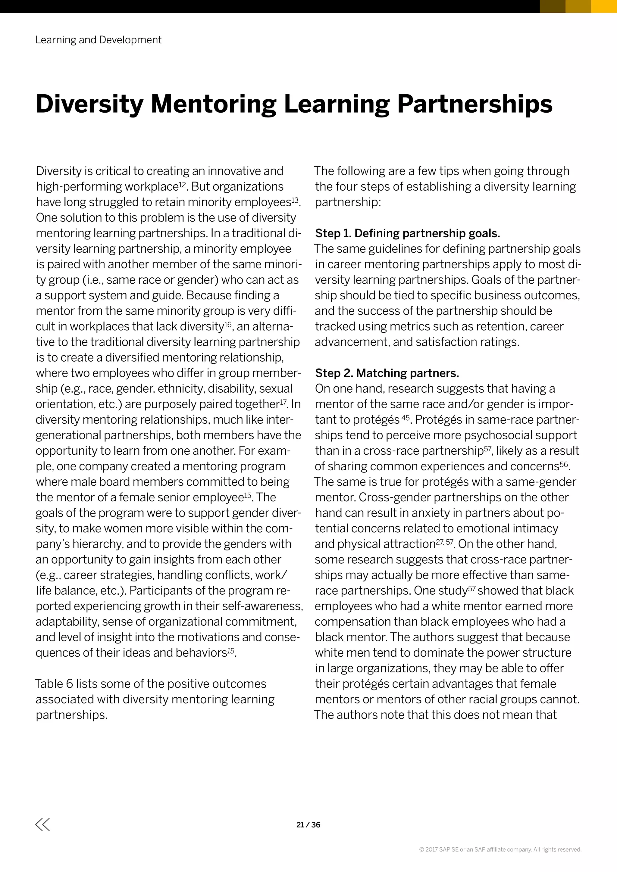 Diversity is critical to creating an innovative and
high-performing workplace12. But organizations
have long struggled to retain minority employees13.
One solution to this problem is the use of diversity
mentoring learning partnerships. In a traditional di-
versity learning partnership, a minority employee
is paired with another member of the same minori-
ty group (i.e., same race or gender) who can act as
a support system and guide. Because finding a
mentor from the same minority group is very diffi-
cult in workplaces that lack diversity16, an alterna-
tive to the traditional diversity learning partnership
is to create a diversified mentoring relationship,
where two employees who differ in group member-
ship (e.g., race, gender, ethnicity, disability, sexual
orientation, etc.) are purposely paired together17. In
diversity mentoring relationships, much like inter-
generational partnerships, both members have the
opportunity to learn from one another. For exam-
ple, one company created a mentoring program
where male board members committed to being
the mentor of a female senior employee15.The
goals of the program were to support gender diver-
sity, to make women more visible within the com-
pany’s hierarchy, and to provide the genders with
an opportunity to gain insights from each other
(e.g., career strategies, handling conflicts, work/
life balance, etc.). Participants of the program re-
ported experiencing growth in their self-awareness,
adaptability, sense of organizational commitment,
and level of insight into the motivations and conse-
quences of their ideas and behaviors15.
Table 6 lists some of the positive outcomes
associated with diversity mentoring learning
partnerships.
The following are a few tips when going through
the four steps of establishing a diversity learning
partnership:
Step 1. Defining partnership goals.
The same guidelines for defining partnership goals
in career mentoring partnerships apply to most di-
versity learning partnerships. Goals of the partner-
ship should be tied to specific business outcomes,
and the success of the partnership should be
tracked using metrics such as retention, career
advancement, and satisfaction ratings.
Step 2. Matching partners.
On one hand, research suggests that having a
mentor of the same race and/or gender is impor-
tant to protégés45. Protégés in same-race partner-
ships tend to perceive more psychosocial support
than in a cross-race partnership57, likely as a result
of sharing common experiences and concerns56.
The same is true for protégés with a same-gender
mentor. Cross-gender partnerships on the other
hand can result in anxiety in partners about po-
tential concerns related to emotional intimacy
and physical attraction27, 57. On the other hand,
some research suggests that cross-race partner-
ships may actually be more effective than same-
race partnerships. One study57 showed that black
employees who had a white mentor earned more
compensation than black employees who had a
black mentor.The authors suggest that because
white men tend to dominate the power structure
in large organizations, they may be able to offer
their protégés certain advantages that female
mentors or mentors of other racial groups cannot.
The authors note that this does not mean that
Learning and Development
21 / 36
Diversity Mentoring Learning Partnerships
© 2017 SAP SE or an SAP affiliate company. All rights reserved.
 