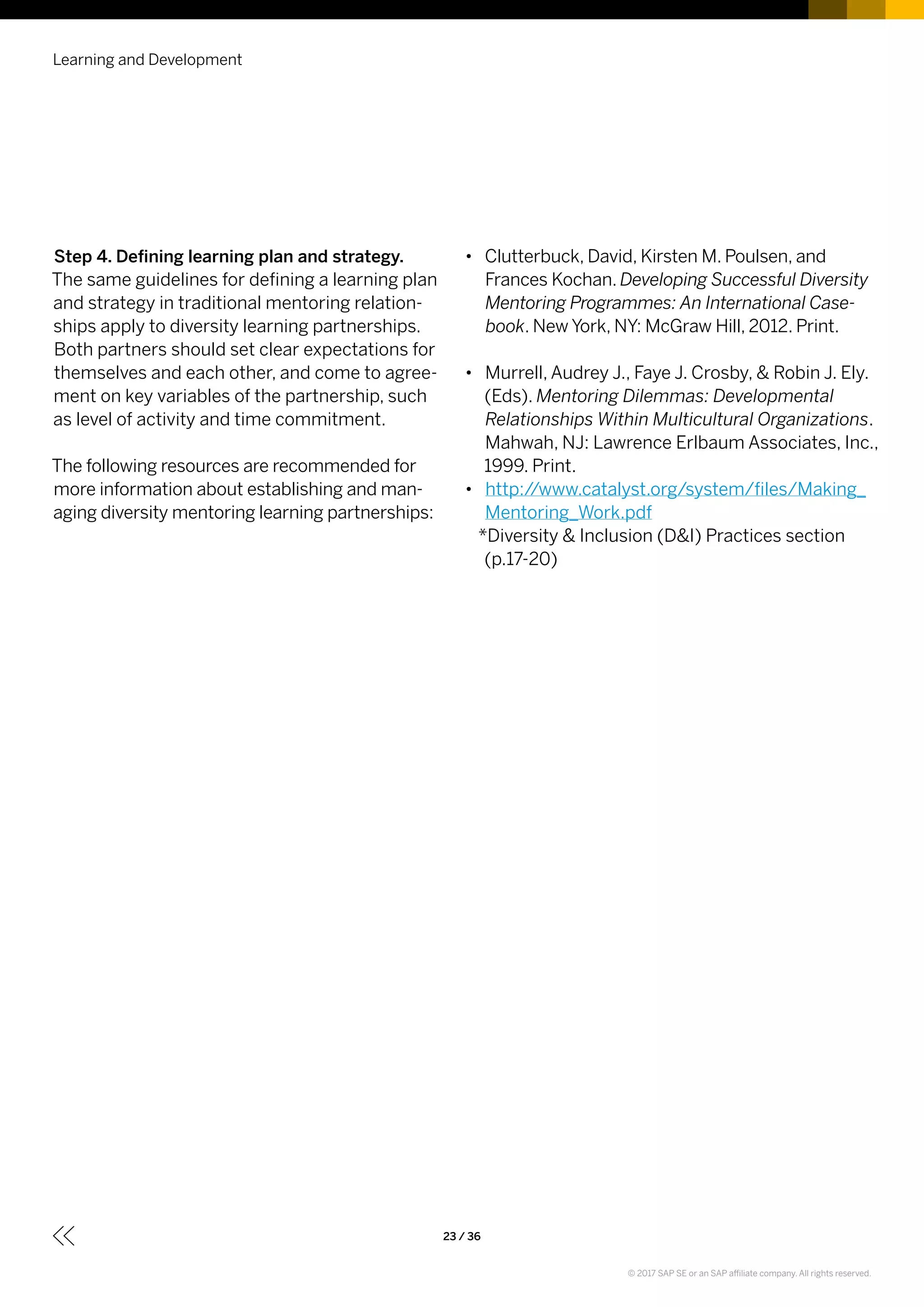 Step 4. Defining learning plan and strategy.
The same guidelines for defining a learning plan
and strategy in traditional mentoring relation-
ships apply to diversity learning partnerships.
Both partners should set clear expectations for
themselves and each other, and come to agree-
ment on key variables of the partnership, such
as level of activity and time commitment.
The following resources are recommended for
more information about establishing and man-
aging diversity mentoring learning partnerships:
•• Clutterbuck, David, Kirsten M. Poulsen, and
Frances Kochan. Developing Successful Diversity
Mentoring Programmes: An International Case-
book. New York, NY: McGraw Hill, 2012. Print.
•• Murrell, Audrey J., Faye J. Crosby, & Robin J. Ely.
(Eds). Mentoring Dilemmas: Developmental
Relationships Within Multicultural Organizations.
Mahwah, NJ: Lawrence Erlbaum Associates, Inc.,
1999. Print.
•• http://www.catalyst.org/system/files/Making_
Mentoring_Work.pdf
*Diversity & Inclusion (D&I) Practices section
(p.17-20)
Learning and Development
23 / 36
© 2017 SAP SE or an SAP affiliate company. All rights reserved.
 