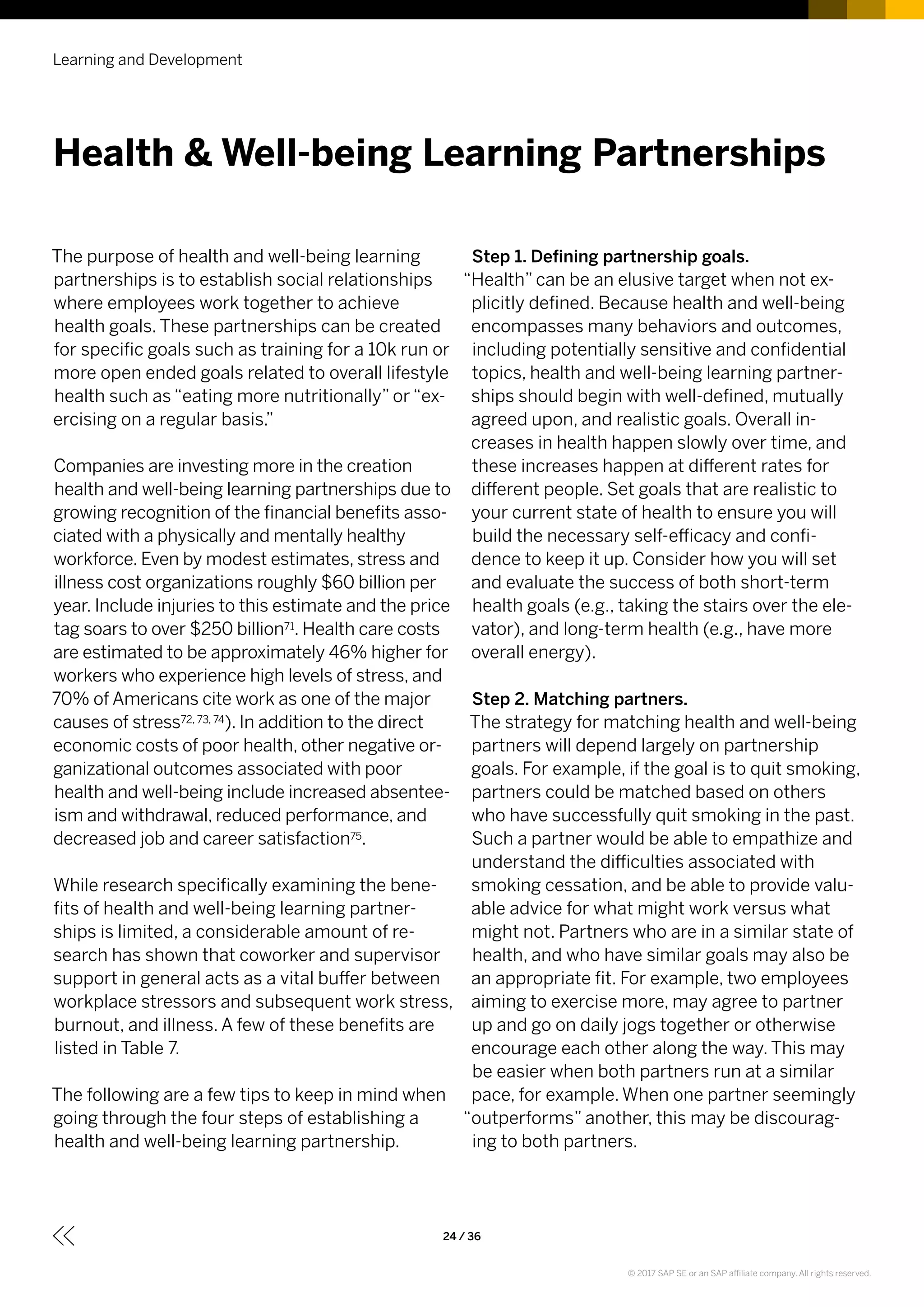 The purpose of health and well-being learning
partnerships is to establish social relationships
where employees work together to achieve
health goals. These partnerships can be created
for specific goals such as training for a 10k run or
more open ended goals related to overall lifestyle
health such as “eating more nutritionally” or “ex-
ercising on a regular basis.”
Companies are investing more in the creation
health and well-being learning partnerships due to
growing recognition of the financial benefits asso-
ciated with a physically and mentally healthy
workforce. Even by modest estimates, stress and
illness cost organizations roughly $60 billion per
year. Include injuries to this estimate and the price
tag soars to over $250 billion71. Health care costs
are estimated to be approximately 46% higher for
workers who experience high levels of stress, and
70% of Americans cite work as one of the major
causes of stress72, 73, 74). In addition to the direct
economic costs of poor health, other negative or-
ganizational outcomes associated with poor
health and well-being include increased absentee-
ism and withdrawal, reduced performance, and
decreased job and career satisfaction75.
While research specifically examining the bene-
fits of health and well-being learning partner-
ships is limited, a considerable amount of re-
search has shown that coworker and supervisor
support in general acts as a vital buffer between
workplace stressors and subsequent work stress,
burnout, and illness. A few of these benefits are
listed in Table 7.
The following are a few tips to keep in mind when
going through the four steps of establishing a
health and well-being learning partnership.
Step 1. Defining partnership goals.
“Health” can be an elusive target when not ex-
plicitly defined. Because health and well-being
encompasses many behaviors and outcomes,
including potentially sensitive and confidential
topics, health and well-being learning partner-
ships should begin with well-defined, mutually
agreed upon, and realistic goals. Overall in-
creases in health happen slowly over time, and
these increases happen at different rates for
different people. Set goals that are realistic to
your current state of health to ensure you will
build the necessary self-efficacy and confi-
dence to keep it up. Consider how you will set
and evaluate the success of both short-term
health goals (e.g., taking the stairs over the ele-
vator), and long-term health (e.g., have more
overall energy).
Step 2. Matching partners.
The strategy for matching health and well-being
partners will depend largely on partnership
goals. For example, if the goal is to quit smoking,
partners could be matched based on others
who have successfully quit smoking in the past.
Such a partner would be able to empathize and
understand the difficulties associated with
smoking cessation, and be able to provide valu-
able advice for what might work versus what
might not. Partners who are in a similar state of
health, and who have similar goals may also be
an appropriate fit. For example, two employees
aiming to exercise more, may agree to partner
up and go on daily jogs together or otherwise
encourage each other along the way. This may
be easier when both partners run at a similar
pace, for example. When one partner seemingly
“outperforms” another, this may be discourag-
ing to both partners.
Learning and Development
24 / 36
Health & Well-being Learning Partnerships
© 2017 SAP SE or an SAP affiliate company. All rights reserved.
 