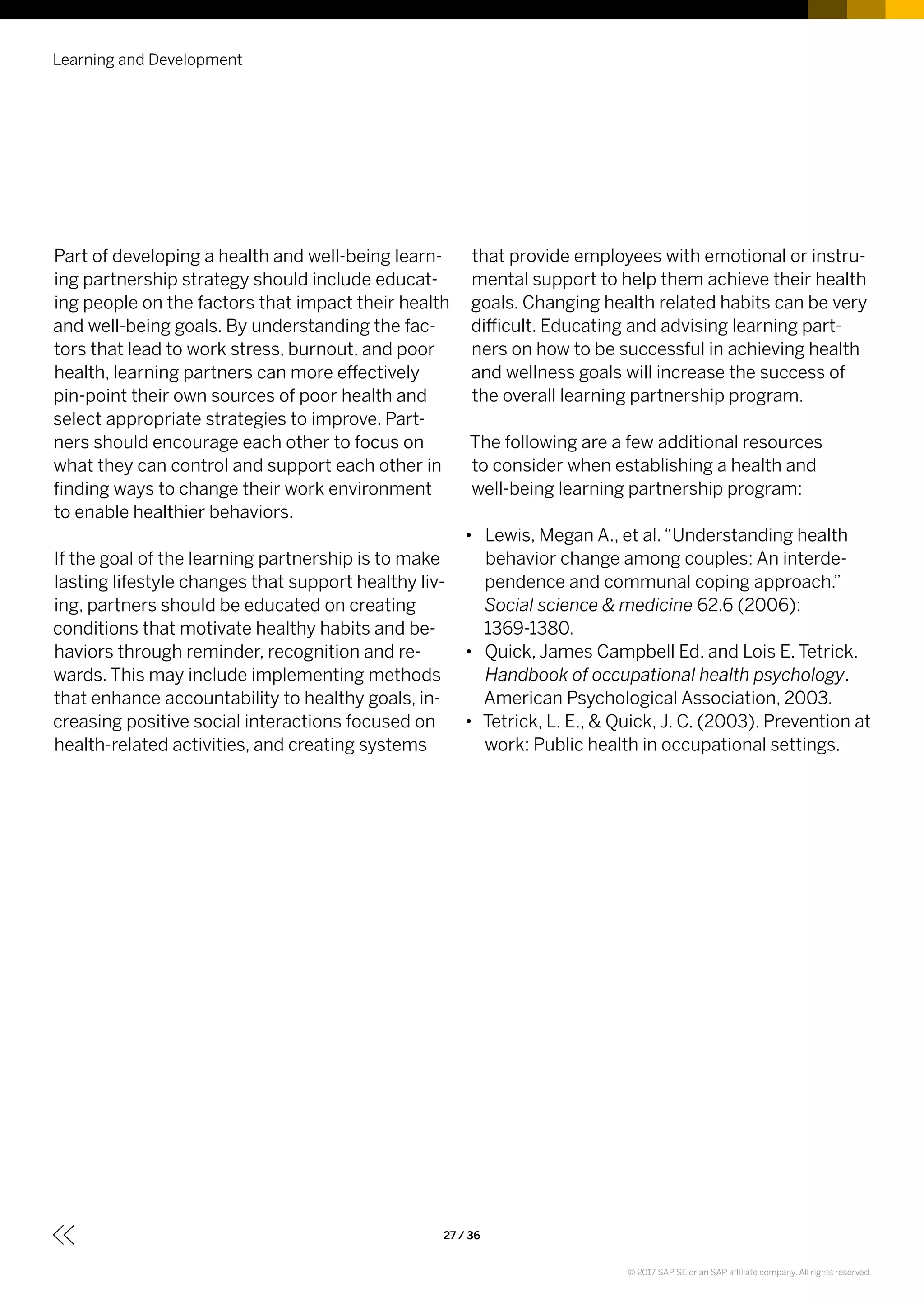 Part of developing a health and well-being learn-
ing partnership strategy should include educat-
ing people on the factors that impact their health
and well-being goals. By understanding the fac-
tors that lead to work stress, burnout, and poor
health, learning partners can more effectively
pin-point their own sources of poor health and
select appropriate strategies to improve. Part-
ners should encourage each other to focus on
what they can control and support each other in
finding ways to change their work environment
to enable healthier behaviors.
If the goal of the learning partnership is to make
lasting lifestyle changes that support healthy liv-
ing, partners should be educated on creating
conditions that motivate healthy habits and be-
haviors through reminder, recognition and re-
wards. This may include implementing methods
that enhance accountability to healthy goals, in-
creasing positive social interactions focused on
health-related activities, and creating systems
that provide employees with emotional or instru-
mental support to help them achieve their health
goals. Changing health related habits can be very
difficult. Educating and advising learning part-
ners on how to be successful in achieving health
and wellness goals will increase the success of
the overall learning partnership program.
The following are a few additional resources
to consider when establishing a health and
well-being learning partnership program:
•• Lewis, Megan A., et al.“Understanding health
behavior change among couples: An interde-
pendence and communal coping approach.”
Social science & medicine 62.6 (2006):
1369-1380.
•• Quick, James Campbell Ed, and Lois E. Tetrick.
Handbook of occupational health psychology.
American Psychological Association, 2003.
•• Tetrick, L. E., & Quick, J. C. (2003). Prevention at
work: Public health in occupational settings.
Learning and Development
27 / 36
© 2017 SAP SE or an SAP affiliate company. All rights reserved.
 