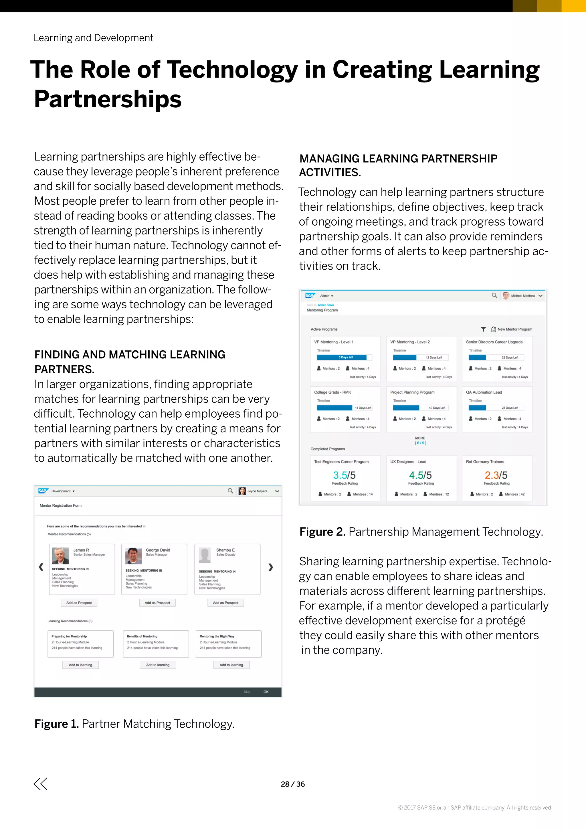 Learning partnerships are highly effective be-
cause they leverage people’s inherent preference
and skill for socially based development methods.
Most people prefer to learn from other people in-
stead of reading books or attending classes.The
strength of learning partnerships is inherently
tied to their human nature.Technology cannot ef-
fectively replace learning partnerships, but it
does help with establishing and managing these
partnerships within an organization.The follow-
ing are some ways technology can be leveraged
to enable learning partnerships:
FINDING AND MATCHING LEARNING
PARTNERS.
In larger organizations, finding appropriate
matches for learning partnerships can be very
difficult. Technology can help employees find po-
tential learning partners by creating a means for
partners with similar interests or characteristics
to automatically be matched with one another.
Figure 1. Partner Matching Technology.
MANAGING LEARNING PARTNERSHIP
ACTIVITIES.
Technology can help learning partners structure
their relationships, define objectives, keep track
of ongoing meetings, and track progress toward
partnership goals. It can also provide reminders
and other forms of alerts to keep partnership ac-
tivities on track.
Figure 2. Partnership Management Technology.
Sharing learning partnership expertise. Technolo-
gy can enable employees to share ideas and
materials across different learning partnerships.
For example, if a mentor developed a particularly
effective development exercise for a protégé
they could easily share this with other mentors
in the company.
Learning and Development
28 / 36
The Role of Technology in Creating Learning
Partnerships
© 2017 SAP SE or an SAP affiliate company. All rights reserved.
 