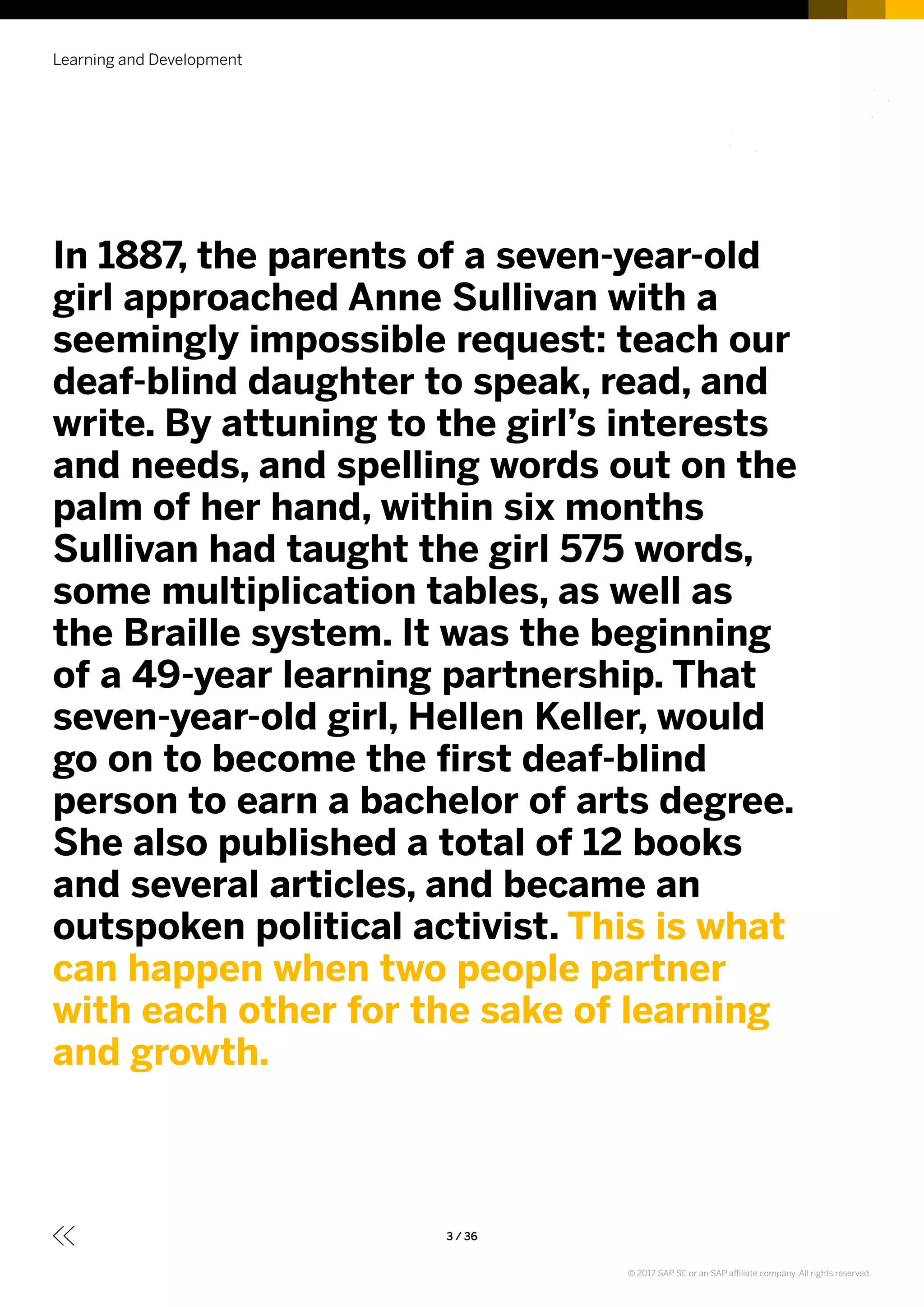 Learning and Development
3 / 36
In 1887, the parents of a seven-year-old
girl approached Anne Sullivan with a
seemingly impossible request: teach our
deaf-blind daughter to speak, read, and
write. By attuning to the girl’s interests
and needs, and spelling words out on the
palm of her hand, within six months
Sullivan had taught the girl 575 words,
some multiplication tables, as well as
the Braille system. It was the beginning
of a 49-year learning partnership. That
seven-year-old girl, Hellen Keller, would
go on to become the first deaf-blind
person to earn a bachelor of arts degree.
She also published a total of 12 books
and several articles, and became an
outspoken political activist. This is what
can happen when two people partner
with each other for the sake of learning
and growth.
© 2017 SAP SE or an SAP affiliate company. All rights reserved.
 