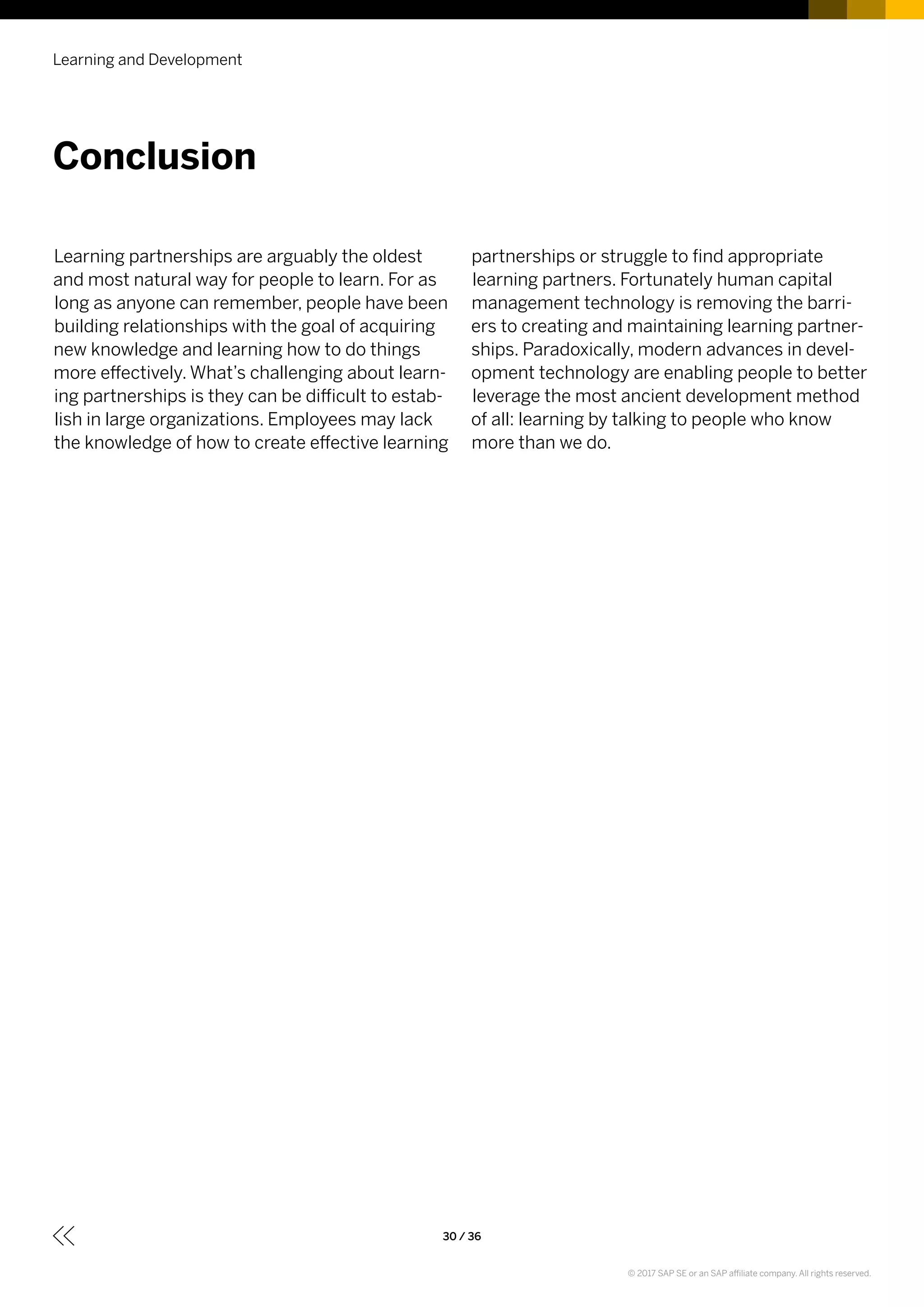 Learning partnerships are arguably the oldest
and most natural way for people to learn. For as
long as anyone can remember, people have been
building relationships with the goal of acquiring
new knowledge and learning how to do things
more effectively. What’s challenging about learn-
ing partnerships is they can be difficult to estab-
lish in large organizations. Employees may lack
the knowledge of how to create effective learning
partnerships or struggle to find appropriate
learning partners. Fortunately human capital
management technology is removing the barri-
ers to creating and maintaining learning partner-
ships. Paradoxically, modern advances in devel-
opment technology are enabling people to better
leverage the most ancient development method
of all: learning by talking to people who know
more than we do.
Learning and Development
30 / 36
Conclusion
© 2017 SAP SE or an SAP affiliate company. All rights reserved.
 