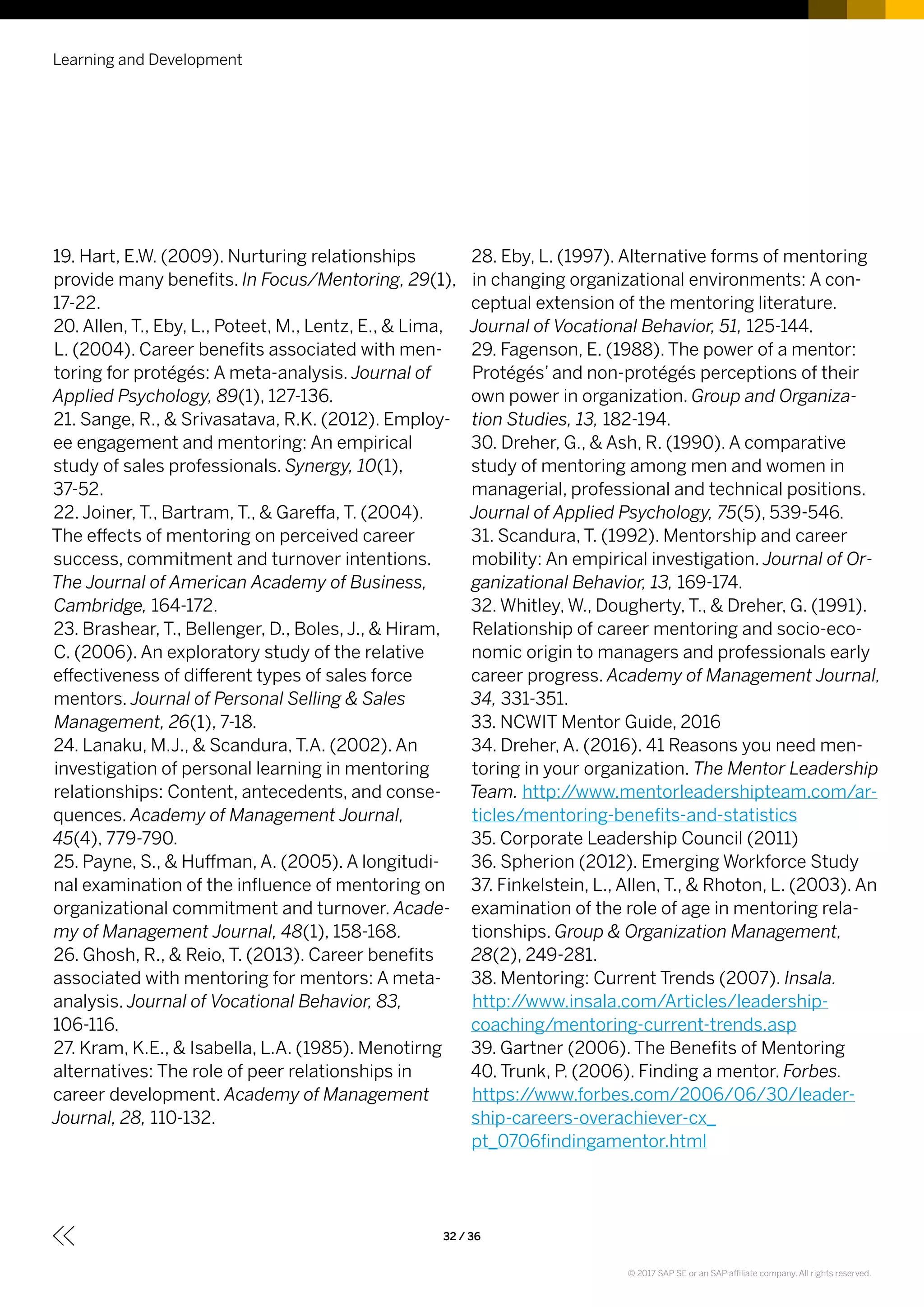 19. Hart, E.W. (2009). Nurturing relationships
provide many benefits. In Focus/Mentoring, 29(1),
17-22.
20. Allen, T., Eby, L., Poteet, M., Lentz, E., & Lima,
L. (2004). Career benefits associated with men-
toring for protégés: A meta-analysis. Journal of
Applied Psychology, 89(1), 127-136.
21. Sange, R., & Srivasatava, R.K. (2012). Employ-
ee engagement and mentoring: An empirical
study of sales professionals. Synergy, 10(1),
37-52.
22. Joiner, T., Bartram, T., & Gareffa, T. (2004).
The effects of mentoring on perceived career
success, commitment and turnover intentions.
The Journal of American Academy of Business,
Cambridge, 164-172.
23. Brashear, T., Bellenger, D., Boles, J., & Hiram,
C. (2006). An exploratory study of the relative
effectiveness of different types of sales force
mentors. Journal of Personal Selling & Sales
Management, 26(1), 7-18.
24. Lanaku, M.J., & Scandura, T.A. (2002). An
investigation of personal learning in mentoring
relationships: Content, antecedents, and conse-
quences. Academy of Management Journal,
45(4), 779-790.
25. Payne, S., & Huffman, A. (2005). A longitudi-
nal examination of the influence of mentoring on
organizational commitment and turnover. Acade-
my of Management Journal, 48(1), 158-168.
26. Ghosh, R., & Reio, T. (2013). Career benefits
associated with mentoring for mentors: A meta-
analysis. Journal of Vocational Behavior, 83,
106-116.
27. Kram, K.E., & Isabella, L.A. (1985). Menotirng
alternatives: The role of peer relationships in
career development. Academy of Management
Journal, 28, 110-132.
28. Eby, L. (1997). Alternative forms of mentoring
in changing organizational environments: A con-
ceptual extension of the mentoring literature.
Journal of Vocational Behavior, 51, 125-144.
29. Fagenson, E. (1988). The power of a mentor:
Protégés’ and non-protégés perceptions of their
own power in organization. Group and Organiza-
tion Studies, 13, 182-194.
30. Dreher, G., & Ash, R. (1990). A comparative
study of mentoring among men and women in
managerial, professional and technical positions.
Journal of Applied Psychology, 75(5), 539-546.
31. Scandura, T. (1992). Mentorship and career
mobility: An empirical investigation. Journal of Or-
ganizational Behavior, 13, 169-174.
32. Whitley, W., Dougherty, T., & Dreher, G. (1991).
Relationship of career mentoring and socio-eco-
nomic origin to managers and professionals early
career progress. Academy of Management Journal,
34, 331-351.
33. NCWIT Mentor Guide, 2016
34. Dreher, A. (2016). 41 Reasons you need men-
toring in your organization. The Mentor Leadership
Team. http://www.mentorleadershipteam.com/ar-
ticles/mentoring-benefits-and-statistics
35. Corporate Leadership Council (2011)
36. Spherion (2012). Emerging Workforce Study
37. Finkelstein, L., Allen, T., & Rhoton, L. (2003). An
examination of the role of age in mentoring rela-
tionships. Group & Organization Management,
28(2), 249-281.
38. Mentoring: Current Trends (2007). Insala.
http://www.insala.com/Articles/leadership-
coaching/mentoring-current-trends.asp
39. Gartner (2006). The Benefits of Mentoring
40. Trunk, P. (2006). Finding a mentor. Forbes.
https://www.forbes.com/2006/06/30/leader-
ship-careers-overachiever-cx_
pt_0706findingamentor.html
Learning and Development
32 / 36
© 2017 SAP SE or an SAP affiliate company. All rights reserved.
 