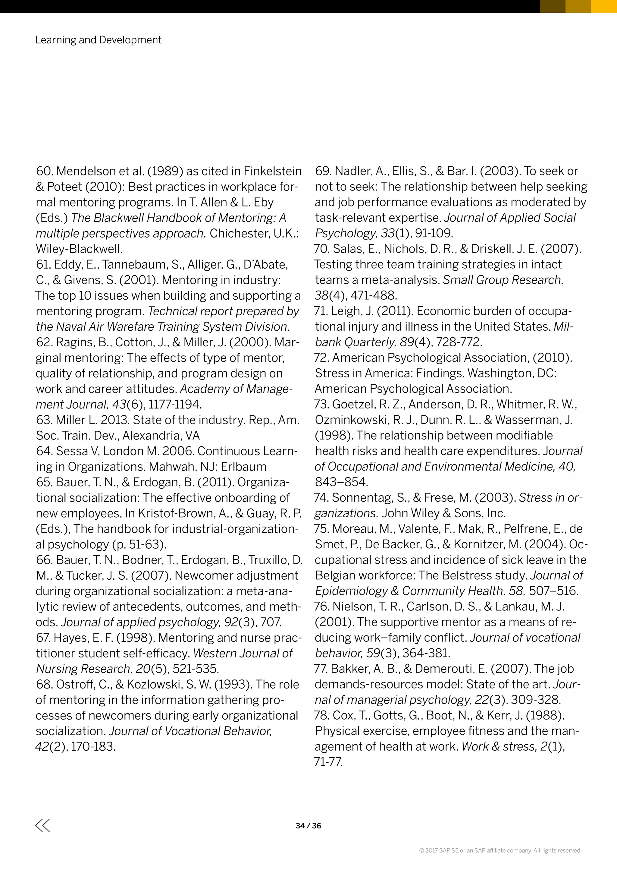 60. Mendelson et al. (1989) as cited in Finkelstein
& Poteet (2010): Best practices in workplace for-
mal mentoring programs. In T. Allen & L. Eby
(Eds.) The Blackwell Handbook of Mentoring: A
multiple perspectives approach. Chichester, U.K.:
Wiley-Blackwell.
61. Eddy, E., Tannebaum, S., Alliger, G., D’Abate,
C., & Givens, S. (2001). Mentoring in industry:
The top 10 issues when building and supporting a
mentoring program. Technical report prepared by
the Naval Air Warefare Training System Division.
62. Ragins, B., Cotton, J., & Miller, J. (2000). Mar-
ginal mentoring: The effects of type of mentor,
quality of relationship, and program design on
work and career attitudes. Academy of Manage-
ment Journal, 43(6), 1177-1194.
63. Miller L. 2013. State of the industry. Rep., Am.
Soc. Train. Dev., Alexandria, VA
64. Sessa V, London M. 2006. Continuous Learn-
ing in Organizations. Mahwah, NJ: Erlbaum
65. Bauer, T. N., & Erdogan, B. (2011). Organiza-
tional socialization: The effective onboarding of
new employees. In Kristof-Brown, A., & Guay, R. P.
(Eds.), The handbook for industrial-organization-
al psychology (p. 51-63).
66. Bauer, T. N., Bodner, T., Erdogan, B., Truxillo, D.
M., & Tucker, J. S. (2007). Newcomer adjustment
during organizational socialization: a meta-ana-
lytic review of antecedents, outcomes, and meth-
ods. Journal of applied psychology, 92(3), 707.
67. Hayes, E. F. (1998). Mentoring and nurse prac-
titioner student self-efficacy. Western Journal of
Nursing Research, 20(5), 521-535.
68. Ostroff, C., & Kozlowski, S. W. (1993). The role
of mentoring in the information gathering pro-
cesses of newcomers during early organizational
socialization. Journal of Vocational Behavior,
42(2), 170-183.
69. Nadler, A., Ellis, S., & Bar, I. (2003). To seek or
not to seek: The relationship between help seeking
and job performance evaluations as moderated by
task-relevant expertise. Journal of Applied Social
Psychology, 33(1), 91-109.
70. Salas, E., Nichols, D. R., & Driskell, J. E. (2007).
Testing three team training strategies in intact
teams a meta-analysis. Small Group Research,
38(4), 471-488.
71. Leigh, J. (2011). Economic burden of occupa-
tional injury and illness in the United States. Mil-
bank Quarterly, 89(4), 728-772.
72. American Psychological Association, (2010).
Stress in America: Findings. Washington, DC:
American Psychological Association.
73. Goetzel, R. Z., Anderson, D. R., Whitmer, R. W.,
Ozminkowski, R. J., Dunn, R. L., & Wasserman, J.
(1998). The relationship between modifiable
health risks and health care expenditures. Journal
of Occupational and Environmental Medicine, 40,
843–854.
74. Sonnentag, S., & Frese, M. (2003). Stress in or-
ganizations. John Wiley & Sons, Inc.
75. Moreau, M., Valente, F., Mak, R., Pelfrene, E., de
Smet, P., De Backer, G., & Kornitzer, M. (2004). Oc-
cupational stress and incidence of sick leave in the
Belgian workforce: The Belstress study. Journal of
Epidemiology & Community Health, 58, 507–516.
76. Nielson, T. R., Carlson, D. S., & Lankau, M. J.
(2001). The supportive mentor as a means of re-
ducing work–family conflict. Journal of vocational
behavior, 59(3), 364-381.
77. Bakker, A. B., & Demerouti, E. (2007). The job
demands-resources model: State of the art. Jour-
nal of managerial psychology, 22(3), 309-328.
78. Cox, T., Gotts, G., Boot, N., & Kerr, J. (1988).
Physical exercise, employee fitness and the man-
agement of health at work. Work & stress, 2(1),
71-77.
Learning and Development
34 / 36
© 2017 SAP SE or an SAP affiliate company. All rights reserved.
 