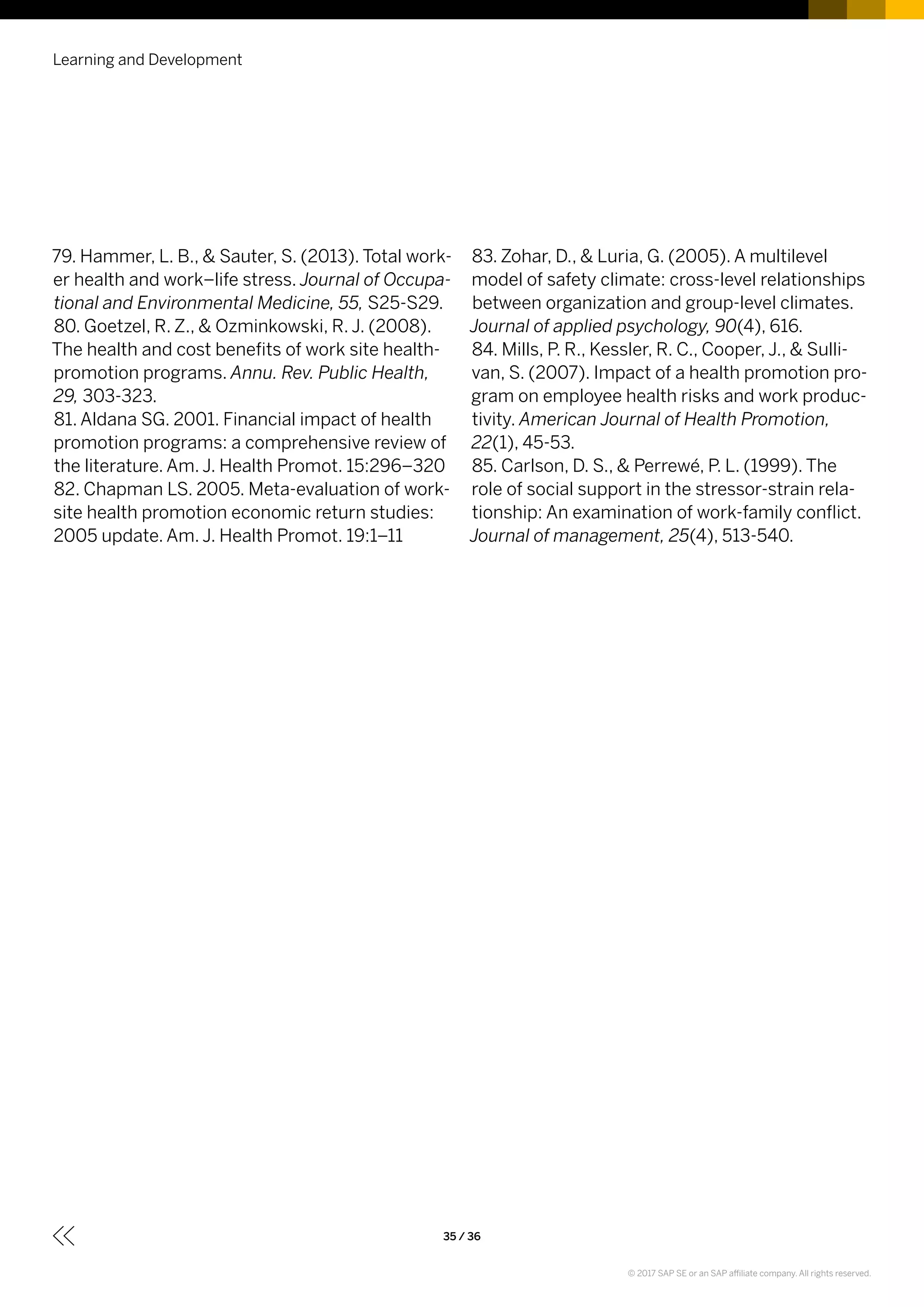 79. Hammer, L. B., & Sauter, S. (2013). Total work-
er health and work–life stress. Journal of Occupa-
tional and Environmental Medicine, 55, S25-S29.
80. Goetzel, R. Z., & Ozminkowski, R. J. (2008).
The health and cost benefits of work site health-
promotion programs. Annu. Rev. Public Health,
29, 303-323.
81. Aldana SG. 2001. Financial impact of health
promotion programs: a comprehensive review of
the literature. Am. J. Health Promot. 15:296–320
82. Chapman LS. 2005. Meta-evaluation of work-
site health promotion economic return studies:
2005 update. Am. J. Health Promot. 19:1–11
83. Zohar, D., & Luria, G. (2005). A multilevel
model of safety climate: cross-level relationships
between organization and group-level climates.
Journal of applied psychology, 90(4), 616.
84. Mills, P. R., Kessler, R. C., Cooper, J., & Sulli-
van, S. (2007). Impact of a health promotion pro-
gram on employee health risks and work produc-
tivity. American Journal of Health Promotion,
22(1), 45-53.
85. Carlson, D. S., & Perrewé, P. L. (1999). The
role of social support in the stressor-strain rela-
tionship: An examination of work-family conflict.
Journal of management, 25(4), 513-540.
Learning and Development
35 / 36
© 2017 SAP SE or an SAP affiliate company. All rights reserved.
 