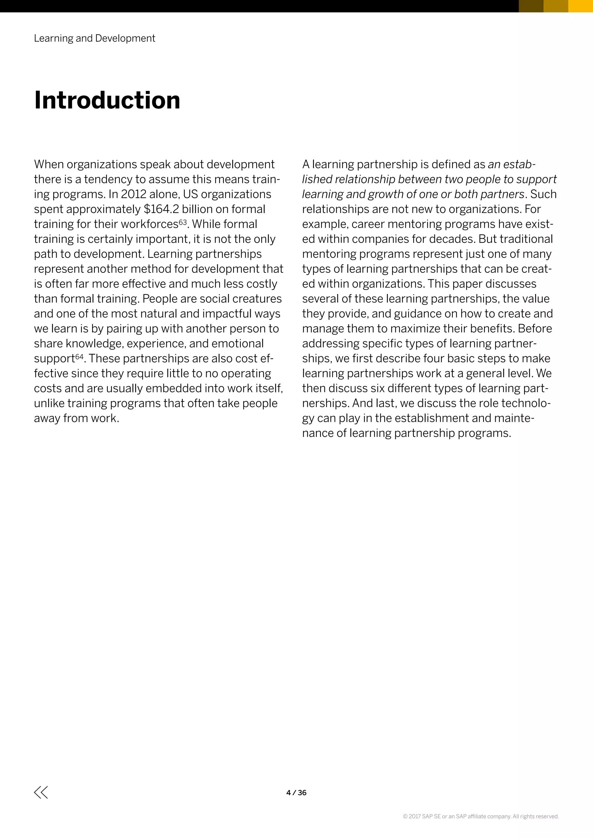 When organizations speak about development
there is a tendency to assume this means train-
ing programs. In 2012 alone, US organizations
spent approximately $164.2 billion on formal
training for their workforces63. While formal
training is certainly important, it is not the only
path to development. Learning partnerships
represent another method for development that
is often far more effective and much less costly
than formal training. People are social creatures
and one of the most natural and impactful ways
we learn is by pairing up with another person to
share knowledge, experience, and emotional
support64. These partnerships are also cost ef-
fective since they require little to no operating
costs and are usually embedded into work itself,
unlike training programs that often take people
away from work.
A learning partnership is defined as an estab-
lished relationship between two people to support
learning and growth of one or both partners. Such
relationships are not new to organizations. For
example, career mentoring programs have exist-
ed within companies for decades. But traditional
mentoring programs represent just one of many
types of learning partnerships that can be creat-
ed within organizations. This paper discusses
several of these learning partnerships, the value
they provide, and guidance on how to create and
manage them to maximize their benefits. Before
addressing specific types of learning partner-
ships, we first describe four basic steps to make
learning partnerships work at a general level. We
then discuss six different types of learning part-
nerships. And last, we discuss the role technolo-
gy can play in the establishment and mainte-
nance of learning partnership programs.
Introduction
Learning and Development
4 / 36
© 2017 SAP SE or an SAP affiliate company. All rights reserved.
 