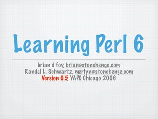 Learning Perl 6
     brian d foy, brian@stonehenge.com
 Randal L. Schwartz, merlyn@stonehenge.com
       Version 0.5, YAPC Chicago 2006