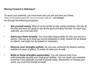 Moving Forward or Sideways? To reach your potential, you must know who you are and face your flaws.  “ Failure is the greatest opportunity I have to know who I really am”.  John Killinger. Go through the following processes: See yourself clearly : Most of us do not like to look inside ourselves. We see all the bad and deny the good or see all the good and deny the bad. To reach your potential, you must see both. Admit your flaws honestly : You must take responsibility for who you are as a person. Owning up to what you cannot do(based on skill), should not do (based on talent), and ought not do (based on character). Discover your strengths joyfully : No one ever achieved his dreams working outside his areas of gifting. To excel, do what you do well. Build on those strengths passionately : You will improve only if you enthusiastically develop your God-given abilities. You can reach your potential tomorrow if you dedicate yourself to growth today. Remember, to change your world, you must first change yourself. 