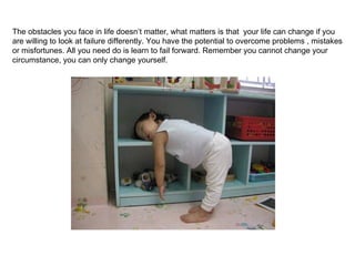 The obstacles you face in life doesn’t matter, what matters is that  your life can change if you are willing to look at failure differently. You have the potential to overcome problems , mistakes or misfortunes. All you need do is learn to fail forward. Remember you cannot change your circumstance, you can only change yourself.  