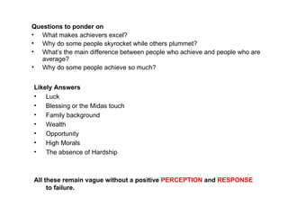 Questions to ponder on What makes achievers excel? Why do some people skyrocket while others plummet? What’s the main difference between people who achieve and people who are average? Why do some people achieve so much? Likely Answers Luck Blessing or the Midas touch  Family background Wealth Opportunity High Morals The absence of Hardship All these remain vague without a positive  PERCEPTION  and  RESPONSE  to failure. 