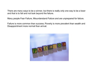There are many ways to be a winner, but there is really only one way to be a loser and that is to fail and not look beyond the failure. Many people Fear Failure, Misunderstand Failure and are unprepared for failure. Failure is more common than success; Poverty is more prevalent than wealth and Disappointment more normal than arrival. 
