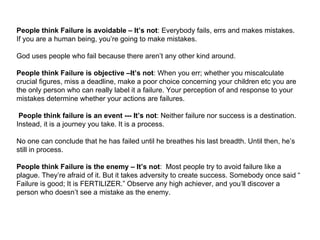 People think Failure is avoidable – It’s not : Everybody fails, errs and makes mistakes.  If you are a human being, you’re going to make mistakes.  God uses people who fail because there aren’t any other kind around. People think Failure is objective –It’s not : When you err; whether you miscalculate crucial figures, miss a deadline, make a poor choice concerning your children etc you are the only person who can really label it a failure. Your perception of and response to your mistakes determine whether your actions are failures.   People think failure is an event --- It’s not : Neither failure nor success is a destination. Instead, it is a journey you take. It is a process.  No one can conclude that he has failed until he breathes his last breadth. Until then, he’s still in process. People think Failure is the enemy – It’s not :  Most people try to avoid failure like a plague. They’re afraid of it. But it takes adversity to create success. Somebody once said “ Failure is good; It is FERTILIZER.” Observe any high achiever, and you’ll discover a person who doesn’t see a mistake as the enemy. 