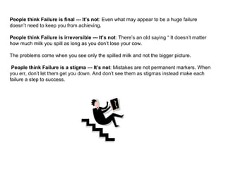 People think Failure is final --- It’s not : Even what may appear to be a huge failure doesn’t need to keep you from achieving. People think Failure is irreversible --- It’s not : There’s an old saying “ It doesn’t matter how much milk you spill as long as you don’t lose your cow.  The problems come when you see only the spilled milk and not the bigger picture.  People think Failure is a stigma --- It’s not : Mistakes are not permanent markers. When you err, don’t let them get you down. And don’t see them as stigmas instead make each failure a step to success. 