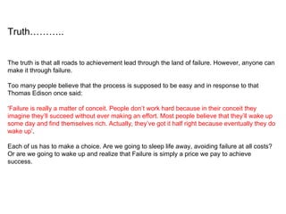The truth is that all roads to achievement lead through the land of failure. However, anyone can make it through failure.  Too many people believe that the process is supposed to be easy and in response to that Thomas Edison once said: ‘ Failure is really a matter of conceit. People don’t work hard because in their conceit they imagine they’ll succeed without ever making an effort. Most people believe that they’ll wake up some day and find themselves rich. Actually, they’ve got it half right because eventually they do wake up’ . Each of us has to make a choice. Are we going to sleep life away, avoiding failure at all costs? Or are we going to wake up and realize that Failure is simply a price we pay to achieve success. Truth……….. 