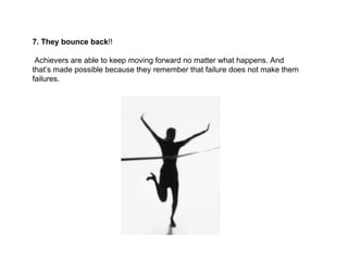 7. They bounce back !! Achievers are able to keep moving forward no matter what happens. And that’s made possible because they remember that failure does not make them failures. 