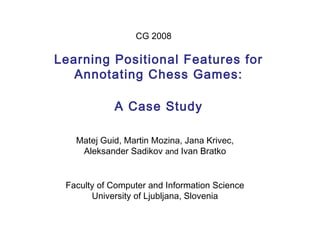 Learning Positional Features for
Annotating Chess Games:
A Case Study
Matej Guid, Martin Mozina, Jana Krivec,
Aleksander Sadikov and Ivan Bratko
CG 2008
Faculty of Computer and Information Science
University of Ljubljana, Slovenia
 