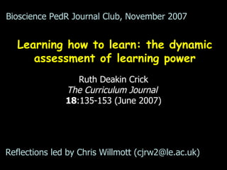 Learning how to learn: the dynamic assessment of learning power Ruth Deakin Crick The Curriculum Journal   18 :135-153 (June 2007) Bioscience PedR Journal Club, November 2007 Reflections led by Chris Willmott (cjrw2@le.ac.uk)  