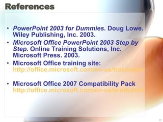 References PowerPoint 2003 for Dummies . Doug Lowe. Wiley Publishing, Inc. 2003. Microsoft Office PowerPoint 2003 Step by Step . Online Training Solutions, Inc. Microsoft Press. 2003. Microsoft Office training site: http://office.microsoft.com/en-us/training/default.aspx   Microsoft Office 2007 Compatibility Pack http://office.microsoft.com/en-us/products/HA101686761033.aspx   