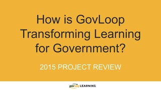 How is GovLoop
Transforming Learning
for Government?
2015 PROJECT REVIEW
 