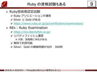 表参道.rb 発表資料 「Ruby初心者からよく質問されること」
Ruby の資格試験もある
Ruby技術者認定試験
Ruby アソシエーションが運営
Silver と Gold がある
https://www.ruby.or.jp/ja/certification/examination/
REx : Ruby Examination
https://rex.libertyfish.co.jp/
リバティフィッシュ運営
大阪、長堀橋に本社がある
無料で利用可能
Silver、Gold の模擬問題が合計 300問
9
 