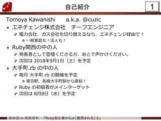 表参道.rb 発表資料 「Ruby初心者からよく質問されること」
1自己紹介
Tomoya Kawanishi a.k.a. @cuzic
エネチェンジ株式会社 チーフエンジニア
電力会社、ガス会社を切り替えるなら、エネチェンジ経由で！
一般家庭も！法人も！
Ruby関西の中の人
発表者として登壇くださる方、あとで声かけください。
次回は 2018年9月1日（土）を予定
大手町.rb の中の人
毎月 大手町.rb の開催を予定
東京駅、各線大手町駅から直結！
Ruby の初級者がメインターゲット
次回は 8月8日（水）を予定
 