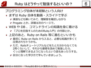 表参道.rb 発表資料 「Ruby初心者からよく質問されること」
Ruby はどうやって勉強するといいの？
プログラミング自体が未経験という人向け
まずは Ruby 自体を動画・スライドで学ぶ
演習なども解いてみて、理解度を確認しながら
Progate とか。詳細は次のページで。
WEB や DB 、コマンドラインの知識を身に着ける
「プロを目指す人のためのRuby入門」の付録とか。
上記のあと、Ruby on Rails 等に進むといいかも
最初に Ruby on Rails から入ると、必要な知識が多くて
圧倒されちゃうかも。
ただ、Railsチュートリアルなどをたとえ分からなくても
2周くらいして、それから基礎を改めて勉強したら、
ぐっと理解できるようになったという話もあったりする。
自分に合った学び方で学んでいきましょう。
6
 