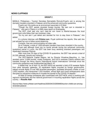 NEWS CLIPPINGS
GROUP 2
MANILA, Philippines— Tourism Secretary Bernadette Romulo-Puyat’s son is among the
domestic travelers stranded in Palawan amid the enhanced community quarantine.
Puyat’s son Vito works as an environment associate in El Nido.
“Though the DOT assists stranded foreign tourists. My own son is stranded in
Palawan,” she said in Filipino in a GMA news report on Wednesday.
The DOT chief said she can’t help her son travel to Manila because the local
government units follow their own lockdown rules.
“So my son and I just talked and decided for him to stay there in Palawan,” she
added.
In a phone interview with Philstar.com, Puyat confirmed the reports. She said she
just advised her son to follow social distancing.
Currently, they are communicating via video calls.
As of Tuesday, a total of 1,628 domestic travelers have been stranded in the country.
Puyat said although there are no tourist arrivals during the enhanced community
quarantine period in Luzon, the DOT has been busy assisting stranded passengers and
repatriated overseas Filipinos.
After more than 30 days of the COVID-19 quarantine, the DOT has served a total of
24,336 nationals “directly and indirectly.”
The DOT-National Capital Region, led by Director Woodrow Maquiling, Jr., has
assisted some 13,694 tourists, mostly foreigners, and 9,614 overseas Filipino workers who
transited through the Ninoy Aquino International Airport International Terminals since the
community quarantine was implemented last March 16.
It added that “as of April 19, the DOT-NCR has assisted a total of 55 sweeper flights
from other domestic gateways, 20 repatriation flights mounted by foreign governments,
helped re-book flights of over 466 stranded passengers, facilitated temporary shelter of over
2,402 travelers, and transported 1,033 travelers, whose flight and travel arrangements were
disrupted by preventive measures to impede the spread of the COVID-19 disease.”
At least 22 foreign embassies also coordinated with DOT-NCR, which is working with
regional counterparts and the national government in mounting repatriation flights across the
country. —Rosette Adel
Source:https://www.philstar.com/headlines/2020/04/23/2009485/tourism-chiefs-son-among-
stranded-palawan
 