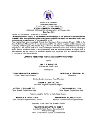 Republic of the Philippines
Department of Education
SCHOOLS DIVISION OF ROXAS CITY
LEARNING RESOURCES MANAGEMENT SECTION (LRMS)
Copyright 2020
Section 9 of Presidential Decree No. 49 provides:
“No copyright shall subsist in any work of the Government of the Republic of the Philippines.
However, prior approval of the government agency of office wherein the work is created shall
be necessary for exploitation of such work for profit.”
This material has been developed through the Curriculum Implementation Division (CID) of the
Schools Division of Roxas City. It can be reproduced for educational purposes and the source must
be clearly acknowledged. The material may be modified for the purpose of translation into another
language but the original work must be acknowledged. Derivatives of the work including creating an
edited version, an enhancement or a supplementary work are permitted provided all original work is
acknowledged and the copyright is attributed. No work may be derived from any part of this material
for commercial purposes and profit
LEARNING RESEOURCE PACKAGE IN CREATIVE NONFICTION
Writer
JAY C. BLANCAFLOR
TEACHER II | BAGO NHS
Cataloguers
LOURDES ELEANOR M. MIRANDA JACKIELYN S. CABANGAL, RL
Project Development Officer II Librarian II
Division Quality Assurance Team Members
EVELYN B. CERCADO, PhD
Education Program Supervisor (English)
JOCELYN D. SUNSONA, PhD EVA B. FABRAQUEL, EdD
Public Schools District Supervisor Public Schools District Supervisor
Recommended for the Use of the Schools Division
MARVIC S. MARTIREZ, PhD FERDINAND S. SY, PhD, CESO VI
Chief-Curriculum Implementation Division Assistant Schools Division Superintendent
Approved for the Use of the Schools Division
FELICIANO C. BUENAFE JR, CESO VI
Assistant Schools Division Superintendent
Officer In-Charge
Office of the Schools Division Superintendent
 