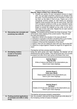 someone cleans up your slips of paper.
Step Six: Begin to Write Your Literature Review:
 Choose any section of your conceptual schema to begin
with. You can begin anywhere, because you already know
the order. Find the envelope with the excerpts in them and
lay them on the table in front of you. Figure out a mini-
conceptual schema based on that theme by grouping
together those excerpts that say the same thing. Use that
mini-conceptual schema to write up your literature review
based on the excerpts that you have in front of you. Don’t
forget to include the citations as you write, so as not to
lose track of who said what. Repeat this for each section
of your literature review.
E. Discussing new concepts and
practicing new skills #2
Cubing: The students will be divided into three (3) groups. They
will be given news clipping of the current events. They will read
the news and analyze it.
1. Describe it: What is the situation in the news all about?
2. Compare it: Compare a situation something like in your locality.
3. Associate it: What do you associate the news with?
4. Analyze it: What are the implications of the news?
5. Apply it: How can you relate the news with your day-to-day life?
6. Argue for or argue against: Present an argue for or against the
news.
The teacher will then process students’ answers.
F. Developing mastery
(Leads to Formative
Assessment 3)
Using the same group and news clippings, the teacher will be
distributing the activity sheets. They will be given ten (10) minutes
to prepare and after which each group will present their work.
Activity Sheet 1
Rap the Gift!
Write a 3-stanza rap based on the observations you
have in your news clippings.
Activity Sheet 2
Color your World
Draw a poster based on the observations you
have in your news clippings.
Activity Sheet 3
Act Now!
Create a 2-minute role play based on the observations you
have in your news clippings.
The teacher will process students’ presentation.
G. Finding practical applications
of concepts and skills in daily
living
Ask: As a student, what are the things should you write about on
the increasing number of cases of bullying?
 