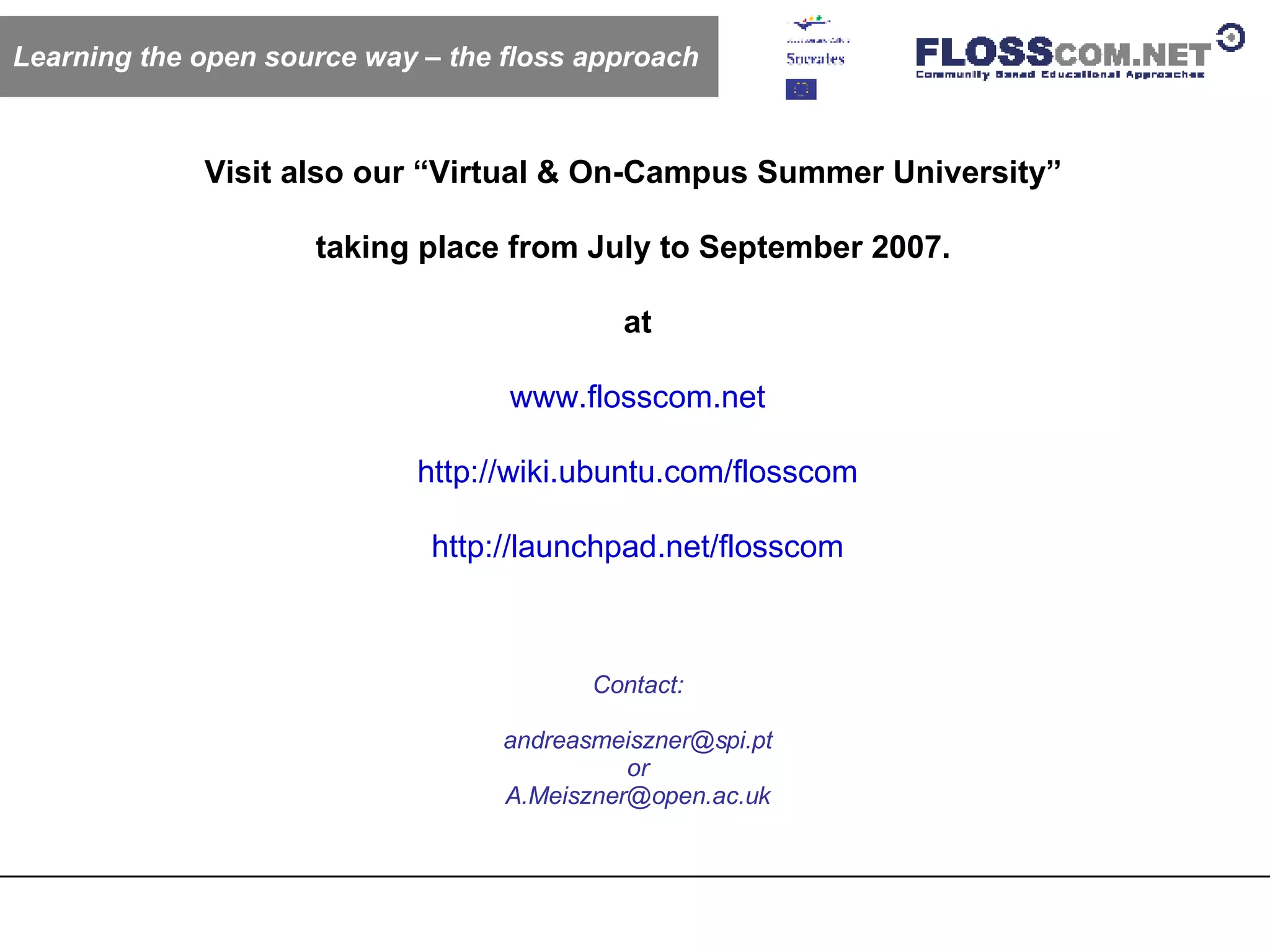 Learning the open source way – the floss approach Visit also our “Virtual & On-Campus Summer University”  taking place from July to September 2007.  at  www.flosscom.net http://wiki.ubuntu.com/flosscom http://launchpad.net/flosscom Contact: [email_address] or [email_address] 