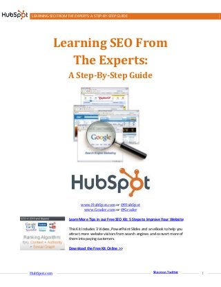 LEARNING SEO FROM THE EXPERTS: A STEP-BY-STEP GUIDE




              Learning SEO From
                 The Experts:
                    A Step-By-Step Guide




                           www.HubSpot.com or @HubSpot
                            www.Grader.com or @Grader

                    Learn More Tips in our Free SEO Kit: 5 Steps to Improve Your Website

                    This Kit Includes 3 Videos, PowerPoint Slides and an eBook to help you
                    attract more website visitors from search engines and convert more of
                    them into paying customers.

                    Download the Free Kit Online >>




HubSpot.com                                                                                  1
                                                                       Share on Twitter
 