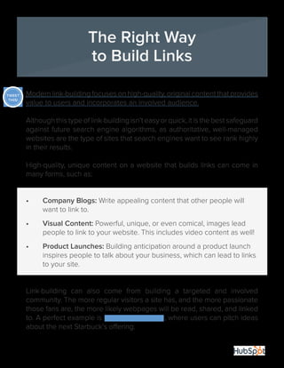 26 
The Right Way 
to Build Links 
Modern link-building focuses on high-quality, original content that provides 
value to users and incorporates an involved audience. 
Although this type of link-building isn’t easy or quick, it is the best safeguard 
against future search engine algorithms, as authoritative, well-managed 
websites are the type of sites that search engines want to see rank highly 
in their results. 
High-quality, unique content on a website that builds links can come in 
many forms, such as: 
• Company Blogs: Write appealing content that other people will 
want to link to. 
• Visual Content: Powerful, unique, or even comical, images lead 
people to link to your website. This includes video content as well! 
• Product Launches: Building anticipation around a product launch 
inspires people to talk about your business, which can lead to links 
to your site. 
Link-building can also come from building a targeted and involved 
community. The more regular visitors a site has, and the more passionate 
those fans are, the more likely webpages will be read, shared, and linked 
to. A perfect example is My Starbuck’s Idea, where users can pitch ideas 
about the next Starbuck’s offering. 
TWEET 
THIS! 
 