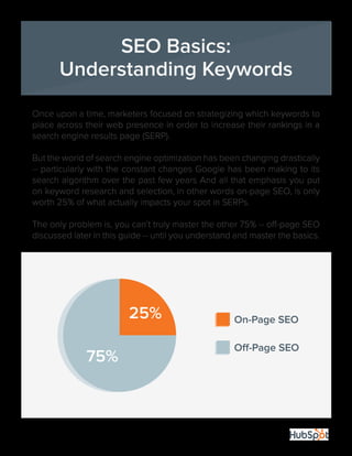 11
Once upon a time, marketers focused on strategizing which keywords to
place across their web presence in order to increase their rankings in a
search engine results page (SERP).
But the world of search engine optimization has been changing drastically
-- particularly with the constant changes Google has been making to its
search algorithm over the past few years And all that emphasis you put
on keyword research and selection, in other words on-page SEO, is only
worth 25% of what actually impacts your spot in SERPs.
The only problem is, you can’t truly master the other 75% -- off-page SEO
discussed later in this guide -- until you understand and master the basics.
On-Page SEO25%
75%
SEO Basics:
Understanding Keywords
 