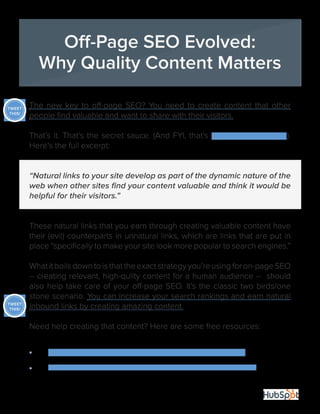 17
The new key to off-page SEO? You need to create content that other
people find valuable and want to share with their visitors.
That’s it. That’s the secret sauce. (And FYI, that’s according to Google).
Here’s the full excerpt:
“Natural links to your site develop as part of the dynamic nature of the
web when other sites find your content valuable and think it would be
helpful for their visitors.”
These natural links that you earn through creating valuable content have
their (evil) counterparts in unnatural links, which are links that are put in
place “specifically to make your site look more popular to search engines.”
Whatitboilsdowntoisthattheexactstrategyyou’reusingforon-pageSEO
-- creating relevant, high-qulity content for a human audience -- should
also help take care of your off-page SEO. It’s the classic two birds/one
stone scenario. You can increase your search rankings and earn natural
inbound links by creating amazing content.
Need help creating that content? Here are some free resources:
•	 34 Tips and Tricks for Planning and Creating Content
•	 The Marketer’s Crash Course in Visual Content Creation
Off-Page SEO Evolved:
Why Quality Content Matters
TWEET
THIS!
TWEET
THIS!
 