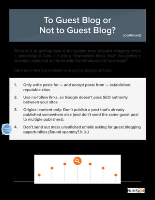 19
Think of it as getting back to the golden days of guest blogging, when
— according to Cutts — it was a “respectable thing, much like getting a
coveted, respected author to write the introduction of your book.”
Here are a few tips to make sure you’re staying on track:
1.	 Only write posts for — and accept posts from — established, 		
	 reputable sites
2.	 Use no-follow links, so Google doesn’t pass SEO authority 	 	
	 between your sites
3.	 Original content only: Don’t publish a post that’s already 		
	 published somewhere else (and don’t send the same guest post 	
	 to multiple publishers).
4.	 Don’t send out mass unsolicited emails asking for guest blogging	
	 opportunities (Sound spammy? It is.)
To Guest Blog or
Not to Guest Blog? (continued)
TWEET
THIS!
 