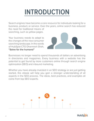 Search engines have become a core resource for individuals looking for a
business, product, or service. Over the years, online search has reduced
the need for traditional means of
searching, such as yellow pages.
Your business needs to adapt to
the changes of the new consumer
searching landscape. In the words
of HubSpot CTO Dharmesh Shah,
“Solve for the humans!”
Businesses no longer need to spend thousands of dollars on advertising
in directories and magazines. Every business with a website has the
potential to get found by more customers online through search engine
optimization (SEO) and inbound marketing.
Whether you have already invested in an SEO strategy or are just getting
started, this ebook will help you gain a stronger understanding of all
aspects in the SEO process. The ideas, best practices, and examples all
come from top SEO experts.
INTRODUCTION
2
 