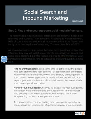 31
Step2:Findandencourageyoursocial mediainfluencers.
The reason social is such a natural extension of search is that it adds both
relevancy and authority. Think about this: According to Nielsen research,
92% of consumers worldwide trust recommendations from friends and
family more than any form of advertising. This is up from 74% in 2007.
As recommendations from peers become more prominent online, the
influence they levy will weigh more heavily into activity on search and
social sites combined. For this reason, it’s wise to start thinking of your
company or organization’s fans as extensions of your inbound marketing
team.
•	 Find Your Influencers: Spend some time to get to know the people	
	 who consistently share your content. Pull together a list of contacts 	
	 with more than a thousand followers and a history of engagement in
	 your content. Knowing your social media influencers will help you 	
	 expand your reach online and ultimately increase the rate at which 	
	 your content gets found online.
•	 Nurture Your Influencers: Once you’ve discovered your evangelists,
	 think about ways to nurture and encourage them. At the simplest 	
	 (and 	possibly most meaningful) level, find a way to thank them 		
	 for spreading the word about your company.
	 As a second step, consider inviting them to a special open-house 	
	 orprovidingthemsneakpeeksofupcomingnewsorannouncements.
Social Search and
Inbound Marketing (continued)
TWEET
THIS!
 