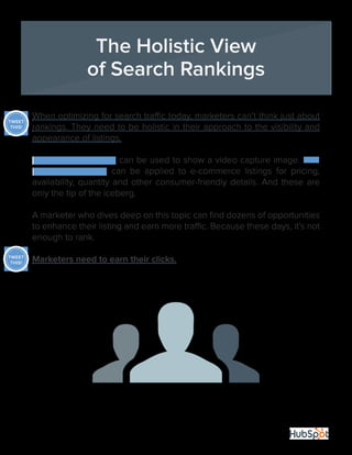 35
When optimizing for search traffic today, marketers can’t think just about
rankings. They need to be holistic in their approach to the visibility and
appearance of listings.
Video XML Sitemaps can be used to show a video capture image. Rich
snippets protocols can be applied to e-commerce listings for pricing,
availability, quantity and other consumer-friendly details. And these are
only the tip of the iceberg.
A marketer who dives deep on this topic can find dozens of opportunities
to enhance their listing and earn more traffic. Because these days, it’s not
enough to rank.
Marketers need to earn their clicks.
The Holistic View
of Search Rankings
TWEET
THIS!
TWEET
THIS!
 