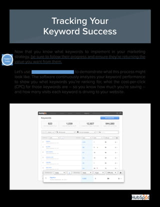 14
Now that you know what keywords to implement in your marketing
strategy, be sure to follow their progress and ensure they’re returning the
value you want from them.
Let’s use HubSpot’s keyword tool to demonstrate what this process might
look like. The software continuously analyzes your keyword performance
to show you what keywords you’re ranking for, what the cost-per-click
(CPC) for those keywords are -- so you know how much you’re saving --
and how many visits each keyword is driving to your website.
Tracking Your
Keyword Success
TWEET
THIS!
 