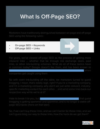 16
Marketers have traditionally distinguished between on-page and off-page
SEO using the following rubric:
•	 On-page SEO = Keywords
•	 Off-page SEO = Links
For years, we’ve viewed off-page SEO as the process of getting more
inbound links … whether that be through link exchange deals, paid
links, or other link-building schemes. What do all of these tactics have
in common today? Google doesn’t like them, and has been known to
drop the proverbial hammer-of-SEO-doom on numerous occasions when
companies get caught using them.
So with overt link-building off the table, we marketers turned to guest
blogging. I mean, that’s totally legit, right? If you’re a marketing company,
and I’m a marketing company, why don’t we just write relevant, industry-
specific marketing content for each other … and send some links back our
respective way while we’re at it?
Hate to break it to you, but Google’s Matt Cutts has warned us that guest
blogging is getting spammier and spammier, and is no longer a viable off-
page SEO tactic (more on that later).
So, if we can’t buy these links, and we can’t barter for these links, and we
can’t guest-blog our way to these links, how the heck do we get them?
What Is Off-Page SEO?
 