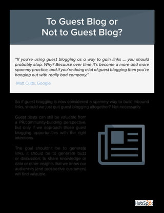 18
“If you’re using guest blogging as a way to gain links … you should
probably stop. Why? Because over time it’s become a more and more
spammy practice, and if you’re doing a lot of guest blogging then you’re
hanging out with really bad company.”
-Matt Cutts, Google
So if guest blogging is now considered a spammy way to build inbound
links, should we just quit guest blogging altogether? Not necessarily.
Guest posts can still be valuable from
a PR/community-building perspective,
but only if we approach those guest
blogging opportunities with the right
intentions.
The goal shouldn’t be to generate
links, it should be to generate buzz
or discussion; to share knowledge or
data or other insights that we know our
audiences (and prospecive customers)
will find valauble.
To Guest Blog or
Not to Guest Blog?
 