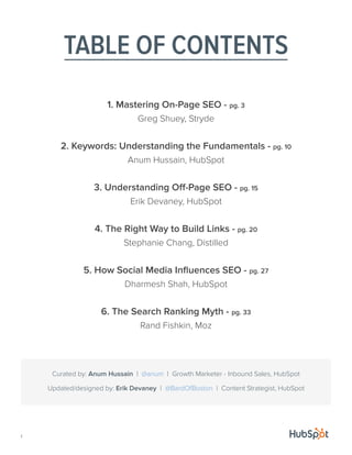 TABLE OF CONTENTS
1. Mastering On-Page SEO - pg. 3
Greg Shuey, Stryde
2. Keywords: Understanding the Fundamentals - pg. 10
Anum Hussain, HubSpot
3. Understanding Off-Page SEO - pg. 15
Erik Devaney, HubSpot
4. The Right Way to Build Links - pg. 20
Stephanie Chang, Distilled
5. How Social Media Influences SEO - pg. 27
Dharmesh Shah, HubSpot
6. The Search Ranking Myth - pg. 33
Rand Fishkin, Moz
1
Updated/designed by: Erik Devaney | @BardOfBoston | Content Strategist, HubSpot
Curated by: Anum Hussain | @anum | Growth Marketer - Inbound Sales, HubSpot
 