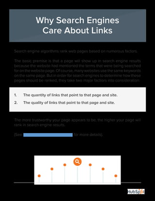 21
Search engine algorithms rank web pages based on numerous factors.
The basic premise is that a page will show up in search engine results
because the website had mentioned the terms that were being searched
for on the website page. Of course, many websites use the same keywords
on the same page. But in order for search engines to determine how these
pages should be ranked, they take two major factiors into consideration:
1.	 The quantity of links that point to that page and site.
2.	 The quality of links that point to that page and site.
The more trustworthy your page appears to be, the higher your page will
rank in search engine results.
(See Moz’s search ranking factors for more details).
Why Search Engines
Care About Links
 