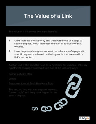 22
The value of a link serves two major benefits:
1.	 Links increase the authority and trustworthiness of a page to 	
	 search engines, which increases the overall authority of that 		
	website.
2.	 Links help search engines connect the relevancy of a page with 	
	 specific keywords -- based on the keywords that are used in a 	
	 link’s anchor text.
Anchor text is the clickable text on a hyperlink. for example, let’s say
hypothetically a page was linked to in one of the following ways:
Bob’s Hardware Store
versus
Buy power tools at Bob’s Hardware Store
The second link with the targeted keyword
“power tools” will likely rank higher in the
search engines.
The Value of a Link
 