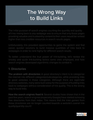23
The initial purpose of search engines counting the quantity and quality
of links linking back to any webpage was to ensure that only those pages
providing valuable and trustworthy content to their users would be ranked
higher than less credible resources in search results pages.
Unfortunately, this provided opportunities to game the system and find
easier, quicker solutions to build massive quantities of links back to
webpages in order to rank highly for different search results.
To better understand the true power of link-building, let’s review the
sneaky and quick link-building tactics some sites employed, and how
search engines developed algorithmic changes to combat it.
1. Directories
The problem with directories: A good directory’s intent is to categorize
the internet into different categories/subcategories, while providing links
to good websites in those categories. Although there are legitimate
directory websites, many were built solely for the purpose of building links
back to webpages without consideration of link quality. This is the wrong
way to build links.
How the search engines fixed it: Several studies have shown that in the
past few years, search engines (especially Google) have started removing
free directories from their index. This means that the links gained from
those directories are no longer counted towards a website’s overall link
quality/quantity count!
The Wrong Way
to Build Links
 