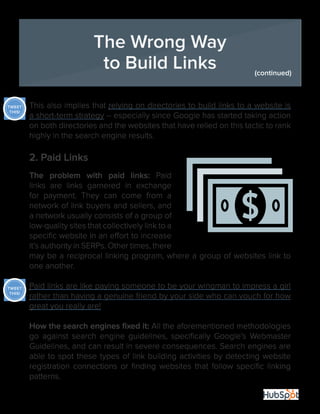 24
This also implies that relying on directories to build links to a website is
a short-term strategy -- especially since Google has started taking action
on both directories and the websites that have relied on this tactic to rank
highly in the search engine results.
2. Paid Links
The problem with paid links: Paid
links are links garnered in exchange
for payment. They can come from a
network of link buyers and sellers, and
a network usually consists of a group of
low-quality sites that collectively link to a
specific website in an effort to increase
it’s authority in SERPs. Other times, there
may be a reciprocal linking program, where a group of websites link to
one another.
Paid links are like paying someone to be your wingman to impress a girl
rather than having a genuine friend by your side who can vouch for how
great you really are!
How the search engines fixed it: All the aforementioned methodologies
go against search engine guidelines, specifically Google’s Webmaster
Guidelines, and can result in severe consequences. Search engines are
able to spot these types of link building activities by detecting website
registration connections or finding websites that follow specific linking
patterns.
The Wrong Way
to Build Links (continued)
TWEET
THIS!
TWEET
THIS!
 