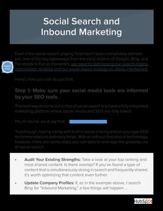29
Even if the social search playing field hasn’t been completely defined
yet, one of the key takeaways from the early actions of Google, Bing, and
Facebook is that as marketers, we need to start seeing our search engine
optimization strategy and our social media strategy as utterly intertwined.
Here’s how you can do just that.
Step 1: Make sure your social media tools are informed
by your SEO tools.
Thebestwaytocomeoutontopofsocialsearchistohaveafullyintegrated
marketing platform where social media and SEO are fully linked.
Ha, of course we’d say that -- we sell that platform.
Truly though, having a blog with built-in social sharing and as-you-type SEO
recommendations definitely helps. With or without that kind of technology,
however, there are some steps you can take to leverage the growing use
of social search.
•	 Audit Your Existing Strengths: Take a look at your top ranking and 	
	 most shared content. Is there overlap? If you’ve found a type of 	
	 content that is simultaneously strong in search and frequently shared,
	 it’s worth optimizing that content even further.
•	 Update Company Profiles: If, as in the example above, I search 	
	 Bing 	for “Inbound Marketing,” a few things will happen ...
Social Search and
Inbound Marketing
TWEET
THIS!
 